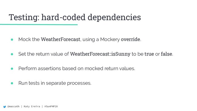 @maccath | Katy Ereira | #SunPHP20
Testing: hard-coded dependencies
● Mock the WeatherForecast, using a Mockery override.
● Set the return value of WeatherForecast::isSunny to be true or false.
● Perform assertions based on mocked return values.
● Run tests in separate processes.
