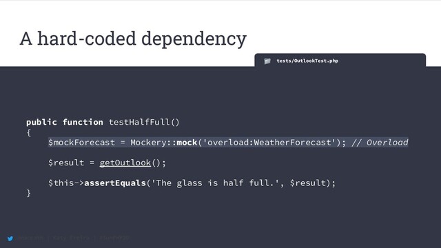 @maccath | Katy Ereira | #SunPHP20
tests/OutlookTest.php
public function testHalfFull()
{
$mockForecast = Mockery::mock('overload:WeatherForecast'); // Overload
$result = getOutlook();
$this->assertEquals('The glass is half full.', $result);
}
A hard-coded dependency
