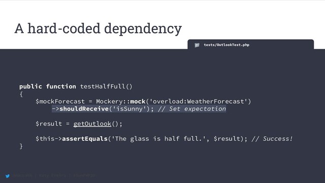 @maccath | Katy Ereira | #SunPHP20
tests/OutlookTest.php
public function testHalfFull()
{
$mockForecast = Mockery::mock('overload:WeatherForecast')
->shouldReceive('isSunny'); // Set expectation
$result = getOutlook();
$this->assertEquals('The glass is half full.', $result); // Success!
}
A hard-coded dependency

