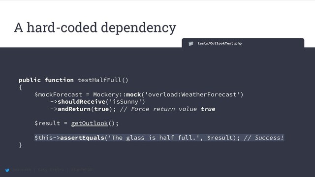 @maccath | Katy Ereira | #SunPHP20
tests/OutlookTest.php
public function testHalfFull()
{
$mockForecast = Mockery::mock('overload:WeatherForecast')
->shouldReceive('isSunny')
->andReturn(true); // Force return value true
$result = getOutlook();
$this->assertEquals('The glass is half full.', $result); // Success!
}
A hard-coded dependency
