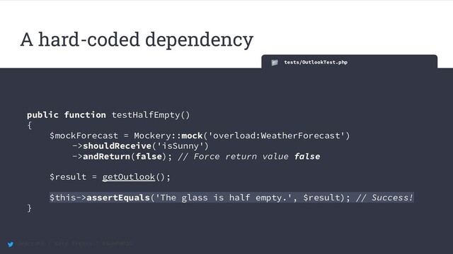 @maccath | Katy Ereira | #SunPHP20
tests/OutlookTest.php
public function testHalfEmpty()
{
$mockForecast = Mockery::mock('overload:WeatherForecast')
->shouldReceive('isSunny')
->andReturn(false); // Force return value false
$result = getOutlook();
$this->assertEquals('The glass is half empty.', $result); // Success!
}
A hard-coded dependency
