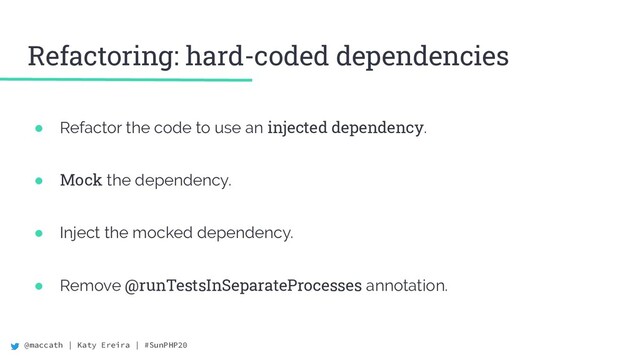 @maccath | Katy Ereira | #SunPHP20
● Refactor the code to use an injected dependency.
● Mock the dependency.
● Inject the mocked dependency.
● Remove @runTestsInSeparateProcesses annotation.
Refactoring: hard-coded dependencies
