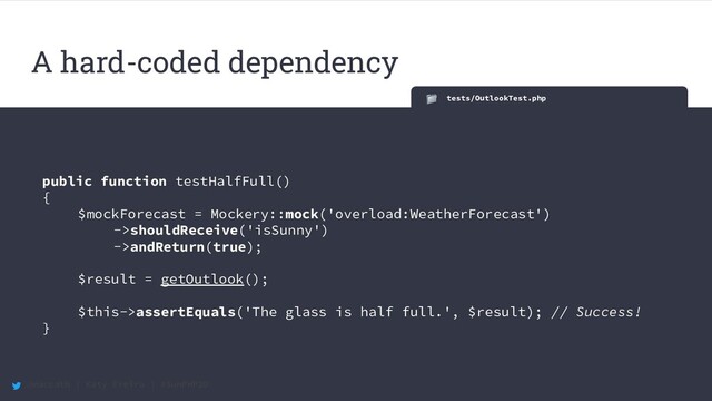 @maccath | Katy Ereira | #SunPHP20
tests/OutlookTest.php
public function testHalfFull()
{
$mockForecast = Mockery::mock('overload:WeatherForecast')
->shouldReceive('isSunny')
->andReturn(true);
$result = getOutlook();
$this->assertEquals('The glass is half full.', $result); // Success!
}
A hard-coded dependency
