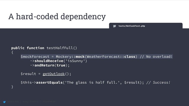 @maccath | Katy Ereira | #SunPHP20
tests/OutlookTest.php
public function testHalfFull()
{
$mockForecast = Mockery::mock(WeatherForecast::class) // No overload!
->shouldReceive('isSunny')
->andReturn(true);
$result = getOutlook();
$this->assertEquals('The glass is half full.', $result); // Success!
}
A hard-coded dependency
