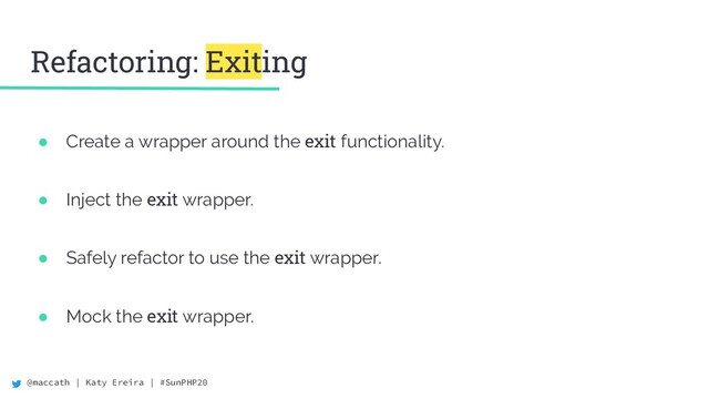 @maccath | Katy Ereira | #SunPHP20
Refactoring: Exiting
● Create a wrapper around the exit functionality.
● Inject the exit wrapper.
● Safely refactor to use the exit wrapper.
● Mock the exit wrapper.
