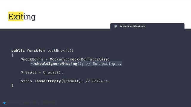 @maccath | Katy Ereira | #SunPHP20
tests/BrexitTest.php
public function testBrexit()
{
$mockBoris = Mockery::mock(Boris::class)
->shouldIgnoreMissing(); // Do nothing...
$result = brexit();
$this->assertEmpty($result); // Failure.
}
Exiting
