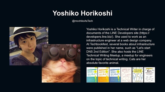 Yoshiko Horikoshi
@mochikoAsTech
Yoshiko Horikoshi is a Technical Writer in charge of
documents of the LINE Developers site (https://
developers.line.biz/). She used to work as an
infrastructure engineer at a web design company.
At Techbookfest, several books about infrastructure
were published in her name, such as "Let's start
DNS 2nd Edition". She also hosts the LINE
Technical Writing Meetup, a meetup for engineers
on the topic of technical writing. Cats are her
absolute favorite animal.
