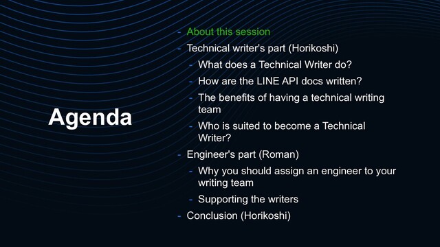 Agenda
- About this session
- Technical writer's part (Horikoshi)
- What does a Technical Writer do?
- How are the LINE API docs written?
- The benefits of having a technical writing
team
- Who is suited to become a Technical
Writer?
- Engineer's part (Roman)
- Why you should assign an engineer to your
writing team
- Supporting the writers
- Conclusion (Horikoshi)
