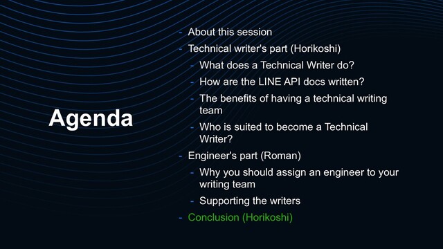 Agenda
- About this session
- Technical writer's part (Horikoshi)
- What does a Technical Writer do?
- How are the LINE API docs written?
- The benefits of having a technical writing
team
- Who is suited to become a Technical
Writer?
- Engineer's part (Roman)
- Why you should assign an engineer to your
writing team
- Supporting the writers
- Conclusion (Horikoshi)
