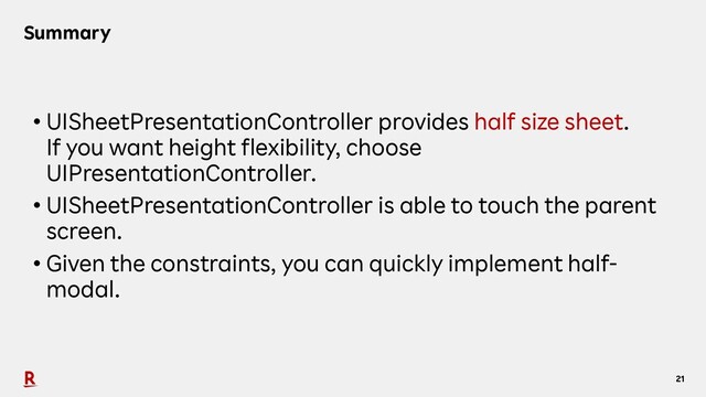 21
Summary
• UISheetPresentationController provides half size sheet.
If you want height flexibility, choose
UIPresentationController.
• UISheetPresentationController is able to touch the parent
screen.
• Given the constraints, you can quickly implement half-
modal.
