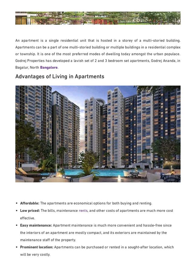 An apartment is a single residential unit that is hosted in a storey of a multi-storied building.
Apartments can be a part of one multi-storied building or multiple buildings in a residential complex
or township. It is one of the most preferred modes of dwelling today amongst the urban populace.
Godrej Properties has developed a lavish set of 2 and 3 bedroom set apartments, Godrej Ananda, in
Bagalur, North Bangalore.
Advantages of Living in Apartments
Aﬀordable: The apartments are economical options for both buying and renting.
Low priced: The bills, maintenance rents, and other costs of apartments are much more cost
eﬀective.
Easy maintenance: Apartment maintenance is much more convenient and hassle-free since
the interiors of an apartment are mostly compact, and its exteriors are maintained by the
maintenance staﬀ of the property.
Prominent location: Apartments can be purchased or rented in a sought-after location, which
will be very costly.
