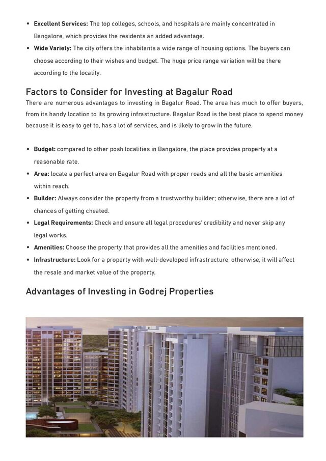 Excellent Services: The top colleges, schools, and hospitals are mainly concentrated in
Bangalore, which provides the residents an added advantage.
Wide Variety: The city oﬀers the inhabitants a wide range of housing options. The buyers can
choose according to their wishes and budget. The huge price range variation will be there
according to the locality.
Factors to Consider for Investing at Bagalur Road
There are numerous advantages to investing in Bagalur Road. The area has much to oﬀer buyers,
from its handy location to its growing infrastructure. Bagalur Road is the best place to spend money
because it is easy to get to, has a lot of services, and is likely to grow in the future.
Budget: compared to other posh localities in Bangalore, the place provides property at a
reasonable rate.
Area: locate a perfect area on Bagalur Road with proper roads and all the basic amenities
within reach.
Builder: Always consider the property from a trustworthy builder; otherwise, there are a lot of
chances of getting cheated.
Legal Requirements: Check and ensure all legal procedures' credibility and never skip any
legal works.
Amenities: Choose the property that provides all the amenities and facilities mentioned.
Infrastructure: Look for a property with well-developed infrastructure; otherwise, it will aﬀect
the resale and market value of the property.
Advantages of Investing in Godrej Properties
