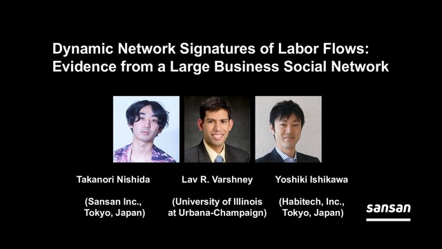 Dynamic Network Signatures of Labor Flows:
Evidence from a Large Business Social Network
Takanori Nishida
(Sansan Inc.,
Tokyo, Japan)
Lav R. Varshney
(University of Illinois
at Urbana-Champaign)
Yoshiki Ishikawa
(Habitech, Inc.,
Tokyo, Japan)
