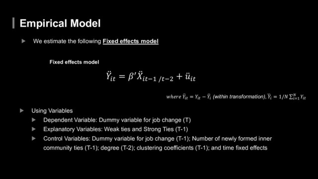 Empirical Model
▶ We estimate the following Fixed effects model
̈
"#$
= &' ̈
(#$)* /$),
+ ̈
.#$
/ℎ121 ̈
"#$
= "#$
− 4
"# (within transformation),5
"#
= 1/7 ∑#9*
: "#$
Fixed effects model
▶ Using Variables
▶ Dependent Variable: Dummy variable for job change (T)
▶ Explanatory Variables: Weak ties and Strong Ties (T-1)
▶ Control Variables: Dummy variable for job change (T-1); Number of newly formed inner
community ties (T-1); degree (T-2); clustering coefficients (T-1); and time fixed effects
