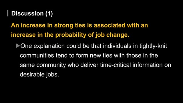 Discussion (1)
An increase in strong ties is associated with an
increase in the probability of job change.
▶One explanation could be that individuals in tightly-knit
communities tend to form new ties with those in the
same community who deliver time-critical information on
desirable jobs.

