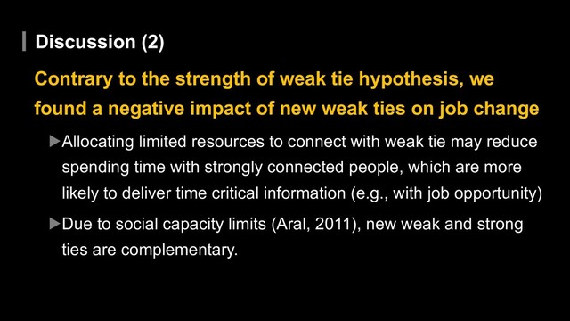 Discussion (2)
Contrary to the strength of weak tie hypothesis, we
found a negative impact of new weak ties on job change
▶Allocating limited resources to connect with weak tie may reduce
spending time with strongly connected people, which are more
likely to deliver time critical information (e.g., with job opportunity)
▶Due to social capacity limits (Aral, 2011), new weak and strong
ties are complementary.

