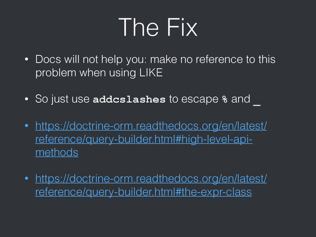 The Fix
• Docs will not help you: make no reference to this
problem when using LIKE
• So just use addcslashes to escape % and _
• https://doctrine-orm.readthedocs.org/en/latest/
reference/query-builder.html#high-level-api-
methods
• https://doctrine-orm.readthedocs.org/en/latest/
reference/query-builder.html#the-expr-class
