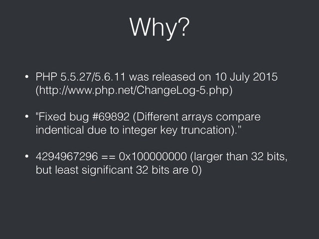 Why?
• PHP 5.5.27/5.6.11 was released on 10 July 2015
(http://www.php.net/ChangeLog-5.php)
• "Fixed bug #69892 (Different arrays compare
indentical due to integer key truncation).”
• 4294967296 == 0x100000000 (larger than 32 bits,
but least signiﬁcant 32 bits are 0)
