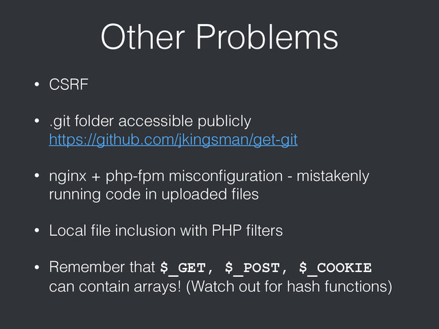 Other Problems
• CSRF
• .git folder accessible publicly 
https://github.com/jkingsman/get-git
• nginx + php-fpm misconﬁguration - mistakenly
running code in uploaded ﬁles
• Local ﬁle inclusion with PHP ﬁlters
• Remember that $_GET, $_POST, $_COOKIE
can contain arrays! (Watch out for hash functions)
