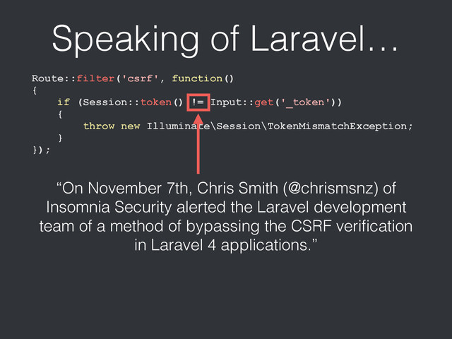 Route::filter('csrf', function()
{
if (Session::token() != Input::get('_token'))
{
throw new Illuminate\Session\TokenMismatchException;
}
});
Speaking of Laravel…
“On November 7th, Chris Smith (@chrismsnz) of
Insomnia Security alerted the Laravel development
team of a method of bypassing the CSRF veriﬁcation
in Laravel 4 applications.”
