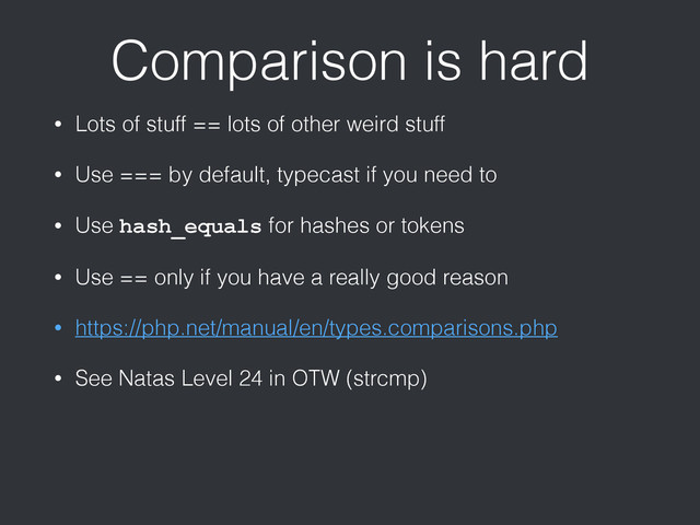 Comparison is hard
• Lots of stuff == lots of other weird stuff
• Use === by default, typecast if you need to
• Use hash_equals for hashes or tokens
• Use == only if you have a really good reason
• https://php.net/manual/en/types.comparisons.php
• See Natas Level 24 in OTW (strcmp)
