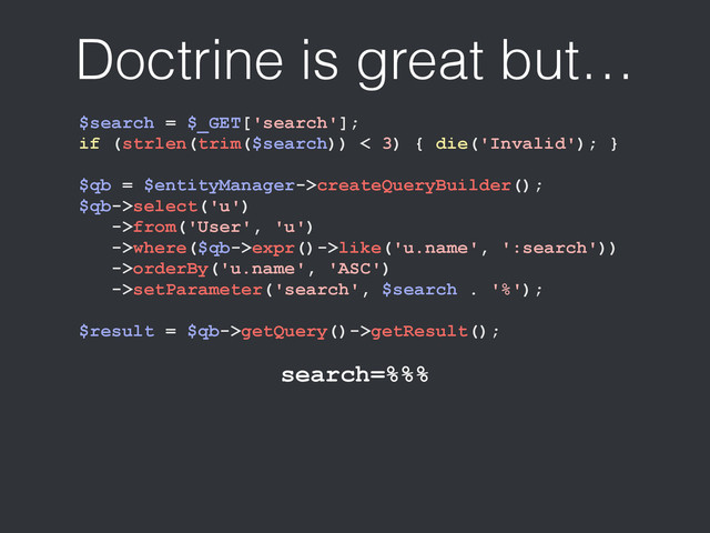 Doctrine is great but…
$search = $_GET['search'];
if (strlen(trim($search)) < 3) { die('Invalid'); }
$qb = $entityManager->createQueryBuilder();
$qb->select('u')
->from('User', 'u')
->where($qb->expr()->like('u.name', ':search'))
->orderBy('u.name', 'ASC')
->setParameter('search', $search . '%');
$result = $qb->getQuery()->getResult();
search=%%%
