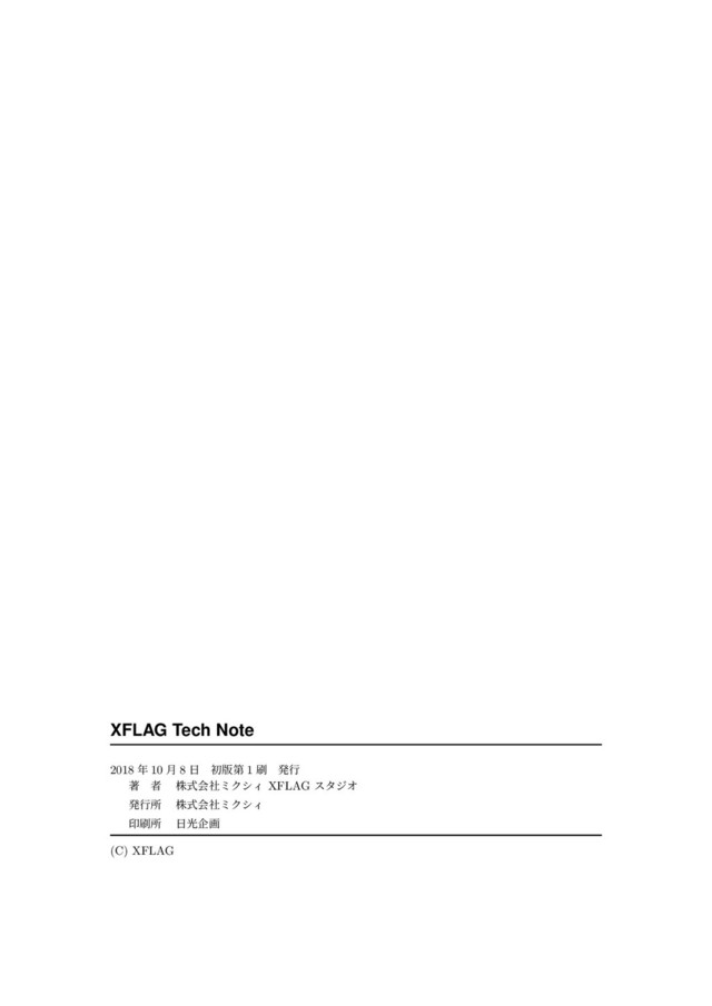 XFLAG Tech Note
2018 年 10 ⽉ 8 ⽇ 初版第 1 刷 発⾏
著 者 株式会社ミクシィ XFLAG スタジオ
発⾏所 株式会社ミクシィ
印刷所 ⽇光企画
 
(C) XFLAG
