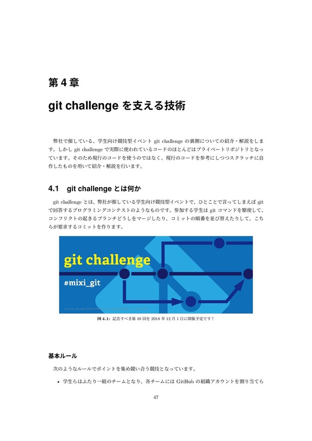 第 4 章
git challenge を⽀える技術
弊社で催している、学⽣向け競技型イベント git challenge の裏側についての紹介・解説をしま
す。しかし git challenge で実際に使われているコードのほとんどはプライベートリポジトリとなっ
ています。そのため現⾏のコードを使うのではなく、現⾏のコードを参考にしつつスクラッチに⾃
作したものを⽤いて紹介・解説を⾏います。
4.1 git challenge とは何か
git challenge とは、弊社が催している学⽣向け競技型イベントで、ひとことで⾔ってしまえば git
で回答するプログラミングコンテストのようなものです。参加する学⽣は git コマンドを駆使して、
コンフリクトの起きるブランチどうしをマージしたり、コミットの順番を並び替えたりして、こち
らが要求するコミットを作ります。
図 4.1: 記念すべき第 10 回を 2018 年 12 ⽉ 1 ⽇に開催予定です！
基本ルール
次のようなルールでポイントを集め競い合う競技となっています。
• 学⽣らはふたり⼀組のチームとなり、各チームには GitHub の組織アカウントを割り当てら
47
