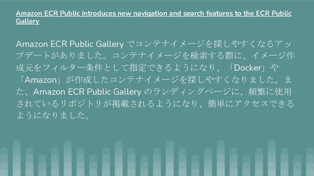 Amazon ECR Public Gallery でコンテナイメージを探しやすくなるアッ
プデートがありました。コンテナイメージを検索する際に、イメージ作
成元をフィルター条件として指定できるようになり、「Docker」や
「Amazon」が作成したコンテナイメージを探しやすくなりました。ま
た、Amazon ECR Public Gallery のランディングページに、頻繁に使用
されているリポジトリが掲載されるようになり、簡単にアクセスできる
ようになりました。
Amazon ECR Public introduces new navigation and search features to the ECR Public
Gallery
