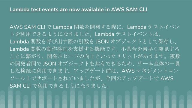 AWS SAM CLI で Lambda 関数を開発する際に、Lambda テストイベン
トを利用できるようになりました。Lambda テストイベントは、
Lambda 関数を呼び出す際の引数を JSON オブジェクトとして保存し、
Lambda 関数の動作検証を支援する機能です。不具合を素早く発見する
ことに繋がり、開発スピードの向上といったメリットがあります。複数
の開発者間で JSON オブジェクトを共有できるため、チーム全体の一貫
した検証に利用できます。アップデート前は、AWS マネジメントコン
ソール上でサポートされていましたが、今回のアップデートで AWS
SAM CLI で利用できるようになりました。
Lambda test events are now available in AWS SAM CLI
