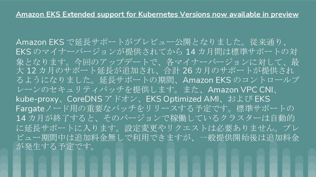 Amazon EKS で延長サポートがプレビュー公開となりました。従来通り、
EKS のマイナーバージョンが提供されてから 14 カ月間は標準サポートの対
象となります。今回のアップデートで、各マイナーバージョンに対して、最
大 12 カ月のサポート延長が追加され、合計 26 カ月のサポートが提供され
るようになりました。延長サポートの期間、Amazon EKS のコントロールプ
レーンのセキュリティパッチを提供します。また、Amazon VPC CNI、
kube-proxy、CoreDNS アドオン、EKS Optimized AMI、および EKS
Fargateノード用の重要なパッチをリリースする予定です。標準サポートの
14 カ月が終了すると、そのバージョンで稼働しているクラスターは自動的
に延長サポートに入ります。設定変更やリクエストは必要ありません。プレ
ビュー期間中は追加料金無しで利用できますが、一般提供開始後は追加料金
が発生する予定です。
Amazon EKS Extended support for Kubernetes Versions now available in preview
