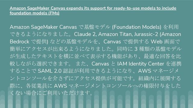 Amazon SageMaker Canvas で基盤モデル (Foundation Models) を利用
できるようになりました。Claude 2, Amazon Titan, Jurassic-2 (Amazon
Bedrock で提供) などの基盤モデルを、Canvas で提供する Web 画面で
簡単にアクセスが出来るようになりました。同時に 3 種類の基盤モデル
が生成したテキストを横に並べて表示する機能があり、最適な回答を比
較しながら選択できます。 また、Canvas と IAM Identity Center を連携
することで SAML 2.0 認証が利用できるようになり、AWS マネージメ
ントコンソールを介さずにアクセス提供が可能です。組織内に展開する
際に、各従業員に AWS マネージメントコンソールへの権限付与をした
くない場合にご利用いただけます。
Amazon SageMaker Canvas expands its support for ready-to-use models to include
foundation models (FMs)
