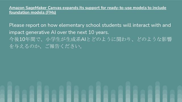 Please report on how elementary school students will interact with and
impact generative AI over the next 10 years.
今後10年間で、小学生が生成系AIとどのように関わり、どのような影響
を与えるのか、ご報告ください。
Amazon SageMaker Canvas expands its support for ready-to-use models to include
foundation models (FMs)
