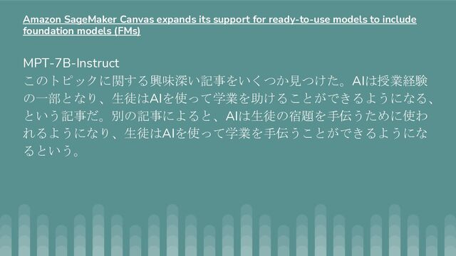 MPT-7B-Instruct
このトピックに関する興味深い記事をいくつか見つけた。AIは授業経験
の一部となり、生徒はAIを使って学業を助けることができるようになる、
という記事だ。別の記事によると、AIは生徒の宿題を手伝うために使わ
れるようになり、生徒はAIを使って学業を手伝うことができるようにな
るという。
Amazon SageMaker Canvas expands its support for ready-to-use models to include
foundation models (FMs)

