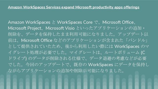 Amazon WorkSpaces と WorkSpaces Core で、Microsoft Office、
Microsoft Project、Microsoft Visio といったアプリケーションの追加・
削除を、データを保持したまま利用可能になりました。アップデート以
前は、Microsoft Office などのアプリケーションが含まれた「バンドル」
として提供されていたため、後から利用したい際には WorkSpaces のマ
イグレート処理が必要でした。マイグレートは、ルートボリューム (C
ドライブ) のデータが削除される仕様で、データ退避の考慮などが必要
でした。今回のアップデートで、既存の WorkSpaces にデータを保持し
ながらアプリケーションの追加や削除が可能になりました。
Amazon WorkSpaces Services expand Microsoft productivity apps offerings
