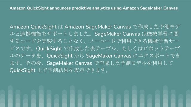 Amazon QuickSight は Amazon SageMaker Canvas で作成した予測モデ
ルと連携機能をサポートしました。SageMaker Canvas は機械学習に関
するコードを実装することなく、ノーコードで利用できる機械学習サー
ビスです。QuickSight で作成した表テーブル、もしくはピボットテーブ
ルのデータを、QuickSight から SageMaker Canvas にエクスポートでき
ます。その後、SageMaker Canvas で作成した予測モデルを利用して
QuickSight 上で予測結果を表示できます。
Amazon QuickSight announces predictive analytics using Amazon SageMaker Canvas
