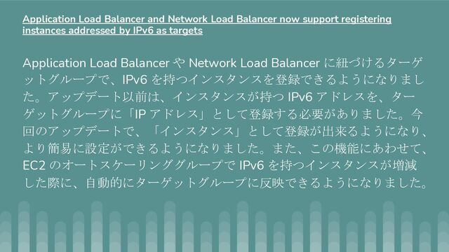 Application Load Balancer や Network Load Balancer に紐づけるターゲ
ットグループで、IPv6 を持つインスタンスを登録できるようになりまし
た。アップデート以前は、インスタンスが持つ IPv6 アドレスを、ター
ゲットグループに「IP アドレス」として登録する必要がありました。今
回のアップデートで、「インスタンス」として登録が出来るようになり、
より簡易に設定ができるようになりました。また、この機能にあわせて、
EC2 のオートスケーリンググループで IPv6 を持つインスタンスが増減
した際に、自動的にターゲットグループに反映できるようになりました。
Application Load Balancer and Network Load Balancer now support registering
instances addressed by IPv6 as targets
