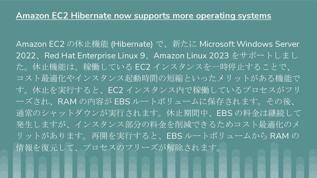 Amazon EC2 の休止機能 (Hibernate) で、新たに Microsoft Windows Server
2022、Red Hat Enterprise Linux 9、Amazon Linux 2023 をサポートしまし
た。休止機能は、稼働している EC2 インスタンスを一時停止することで、
コスト最適化やインスタンス起動時間の短縮といったメリットがある機能で
す。休止を実行すると、EC2 インスタンス内で稼働しているプロセスがフリ
ーズされ、RAM の内容が EBS ルートボリュームに保存されます。その後、
通常のシャットダウンが実行されます。休止期間中、EBS の料金は継続して
発生しますが、インスタンス部分の料金を削減できるためコスト最適化のメ
リットがあります。再開を実行すると、EBS ルートボリュームから RAM の
情報を復元して、プロセスのフリーズが解除されます。
Amazon EC2 Hibernate now supports more operating systems
