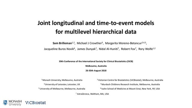 Joint longitudinal and time-to-event models
for multilevel hierarchical data
Sam Brilleman1,2, Michael J Crowther3, Margarita Moreno-Betancur2,4,5,
Jacqueline Buros Novik6, James Dunyak7, Nidal Al-Huniti7, Robert Fox7, Rory Wolfe1,2
39th Conference of the International Society for Clinical Biostatistics (ISCB)
Melbourne, Australia
26-30th August 2018
1 Monash University, Melbourne, Australia
3 University of Leicester, Leicester, UK
5 University of Melbourne, Melbourne, Australia
2 Victorian Centre for Biostatistics (ViCBiostat), Melbourne, Australia
4 Murdoch Childrens Research Institute, Melbourne, Australia
6 Icahn School of Medicine at Mount Sinai, New York, NY, USA
7 AstraZeneca, Waltham, MA, USA

