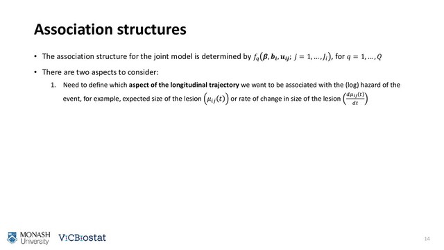 Association structures
• The association structure for the joint model is determined by 
, 
, 
;  = 1, … , 
, for  = 1, … , 
• There are two aspects to consider:
1. Need to define which aspect of the longitudinal trajectory we want to be associated with the (log) hazard of the
event, for example, expected size of the lesion 
 or rate of change in size of the lesion  

14

