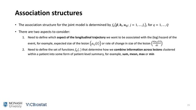 Association structures
• The association structure for the joint model is determined by 
, 
, 
;  = 1, … , 
, for  = 1, … , 
• There are two aspects to consider:
1. Need to define which aspect of the longitudinal trajectory we want to be associated with the (log) hazard of the
event, for example, expected size of the lesion 
 or rate of change in size of the lesion  

2. Need to define the set of functions 
(. ) that determine how we combine information across lesions clustered
within a patient into some form of patient-level summary, for example, sum, mean, max or min
15
