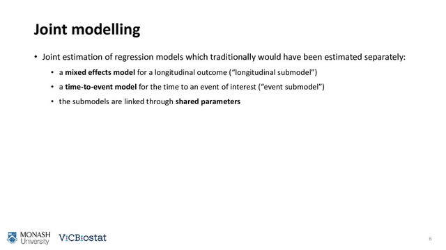 Joint modelling
• Joint estimation of regression models which traditionally would have been estimated separately:
• a mixed effects model for a longitudinal outcome (“longitudinal submodel”)
• a time-to-event model for the time to an event of interest (“event submodel”)
• the submodels are linked through shared parameters
6
