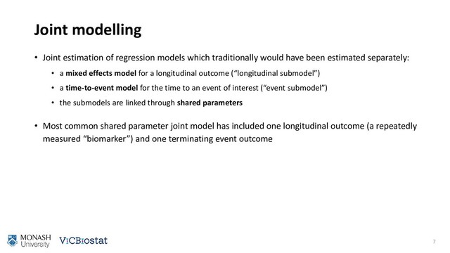 Joint modelling
• Joint estimation of regression models which traditionally would have been estimated separately:
• a mixed effects model for a longitudinal outcome (“longitudinal submodel”)
• a time-to-event model for the time to an event of interest (“event submodel”)
• the submodels are linked through shared parameters
• Most common shared parameter joint model has included one longitudinal outcome (a repeatedly
measured “biomarker”) and one terminating event outcome
7
