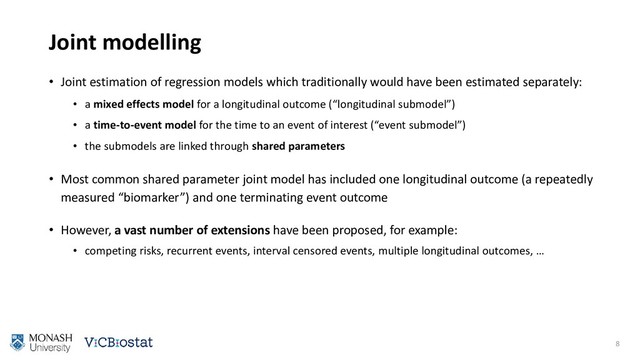 Joint modelling
• Joint estimation of regression models which traditionally would have been estimated separately:
• a mixed effects model for a longitudinal outcome (“longitudinal submodel”)
• a time-to-event model for the time to an event of interest (“event submodel”)
• the submodels are linked through shared parameters
• Most common shared parameter joint model has included one longitudinal outcome (a repeatedly
measured “biomarker”) and one terminating event outcome
• However, a vast number of extensions have been proposed, for example:
• competing risks, recurrent events, interval censored events, multiple longitudinal outcomes, …
8
