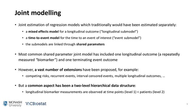 Joint modelling
• Joint estimation of regression models which traditionally would have been estimated separately:
• a mixed effects model for a longitudinal outcome (“longitudinal submodel”)
• a time-to-event model for the time to an event of interest (“event submodel”)
• the submodels are linked through shared parameters
• Most common shared parameter joint model has included one longitudinal outcome (a repeatedly
measured “biomarker”) and one terminating event outcome
• However, a vast number of extensions have been proposed, for example:
• competing risks, recurrent events, interval censored events, multiple longitudinal outcomes, …
• But a common aspect has been a two-level hierarchical data structure:
• longitudinal biomarker measurements are observed at time points (level 1) < patients (level 2)
9
