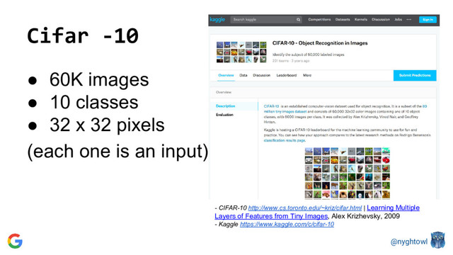 @nyghtowl
Cifar -10
● 60K images
● 10 classes
● 32 x 32 pixels
(each one is an input)
- CIFAR-10 http://www.cs.toronto.edu/~kriz/cifar.html | Learning Multiple
Layers of Features from Tiny Images, Alex Krizhevsky, 2009
- Kaggle https://www.kaggle.com/c/cifar-10
