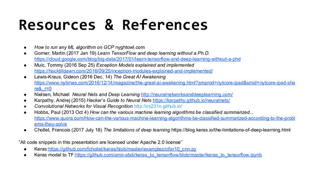 @nyghtowl
Resources & References
● How to run any ML algorithm on GCP nyghtowl.com
● Gorner, Martin (2017 Jan 19) Learn TensorFlow and deep learning without a Ph.D.
https://cloud.google.com/blog/big-data/2017/01/learn-tensorflow-and-deep-learning-without-a-phd
● Muic, Tommy (2016 Sep 25) Exception Models explained and implemented
https://hacktilldawn.com/2016/09/25/inception-modules-explained-and-implemented/
● Lewis-Kraus, Gideon (2016 Dec. 14) The Great AI Awakening
https://www.nytimes.com/2016/12/14/magazine/the-great-ai-awakening.html?smprod=nytcore-ipad&smid=nytcore-ipad-sha
re&_r=0
● Nielsen, Michael Neural Nets and Deep Learning http://neuralnetworksanddeeplearning.com/
● Karpathy, Andrej (2015) Hacker’s Guide to Neural Nets https://karpathy.github.io/neuralnets/
● Convolutional Networks for Visual Recognition http://cs231n.github.io/
● Hobbs, Paul (2013 Oct 4) How can the various machine learning algorithms be classified summarized...
https://www.quora.com/How-can-the-various-machine-learning-algorithms-be-classified-summarized-according-to-the-probl
ems-they-solve
● Chollet, Francois (2017 July 18) The limitations of deep learning https://blog.keras.io/the-limitations-of-deep-learning.html
“All code snippets in this presentation are licensed under Apache 2.0 license”
● Keras:https://github.com/fchollet/keras/blob/master/examples/cifar10_cnn.py
● Keras model to TF:https://github.com/amir-abdi/keras_to_tensorflow/blob/master/keras_to_tensorflow.ipynb
