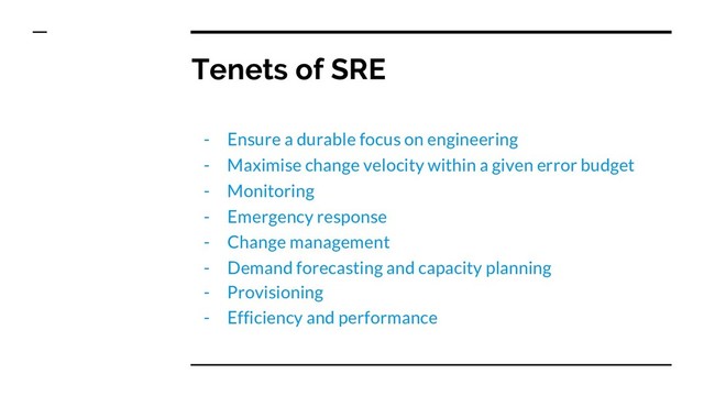 Tenets of SRE
- Ensure a durable focus on engineering
- Maximise change velocity within a given error budget
- Monitoring
- Emergency response
- Change management
- Demand forecasting and capacity planning
- Provisioning
- Efficiency and performance
