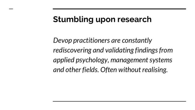Stumbling upon research
Devop practitioners are constantly
rediscovering and validating findings from
applied psychology, management systems
and other fields. Often without realising.

