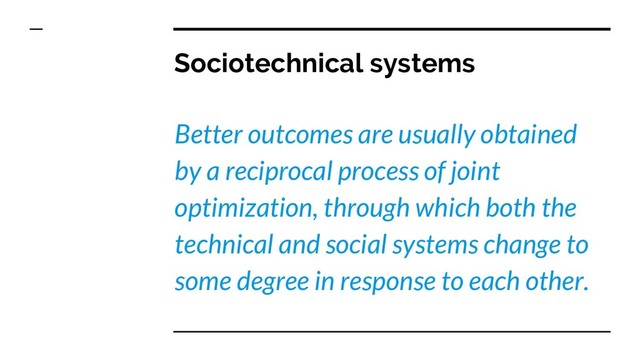 Sociotechnical systems
Better outcomes are usually obtained
by a reciprocal process of joint
optimization, through which both the
technical and social systems change to
some degree in response to each other.
